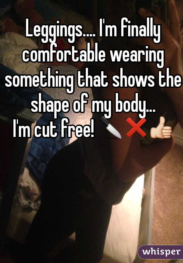 Leggings.... I'm finally comfortable wearing something that shows the shape of my body... 
I'm cut free! 🔪❌👍