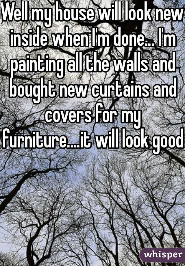Well my house will look new inside when I'm done... I'm painting all the walls and bought new curtains and covers for my furniture....it will look good