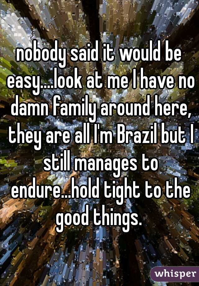 nobody said it would be easy....look at me I have no damn family around here, they are all I'm Brazil but I still manages to endure...hold tight to the good things. 