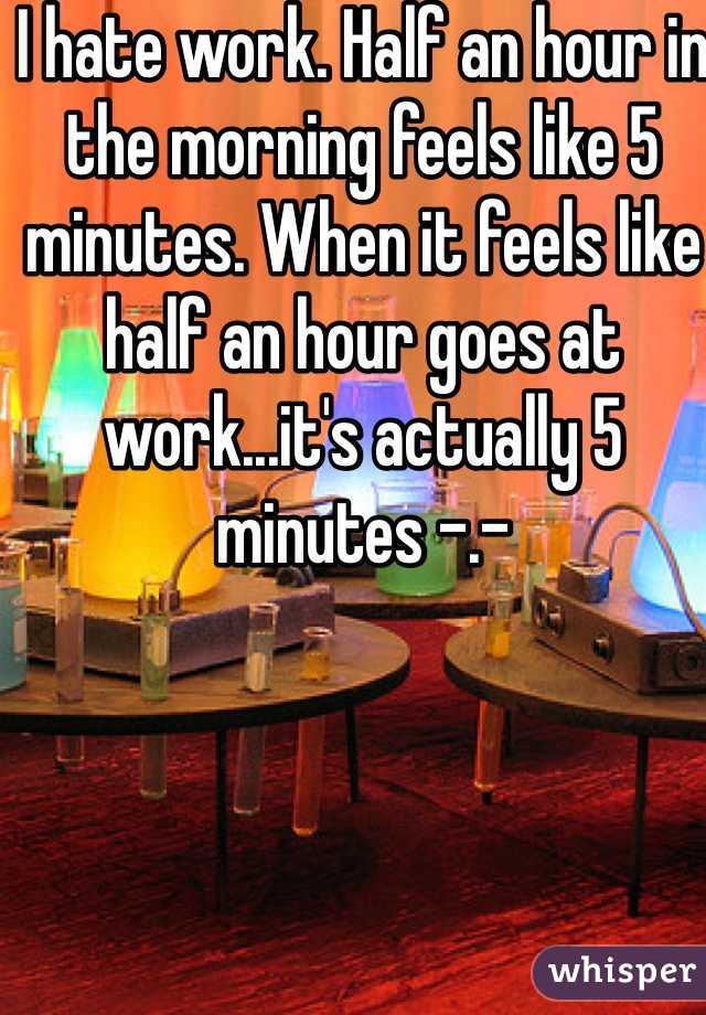 I hate work. Half an hour in the morning feels like 5 minutes. When it feels like  half an hour goes at work...it's actually 5 minutes -.-