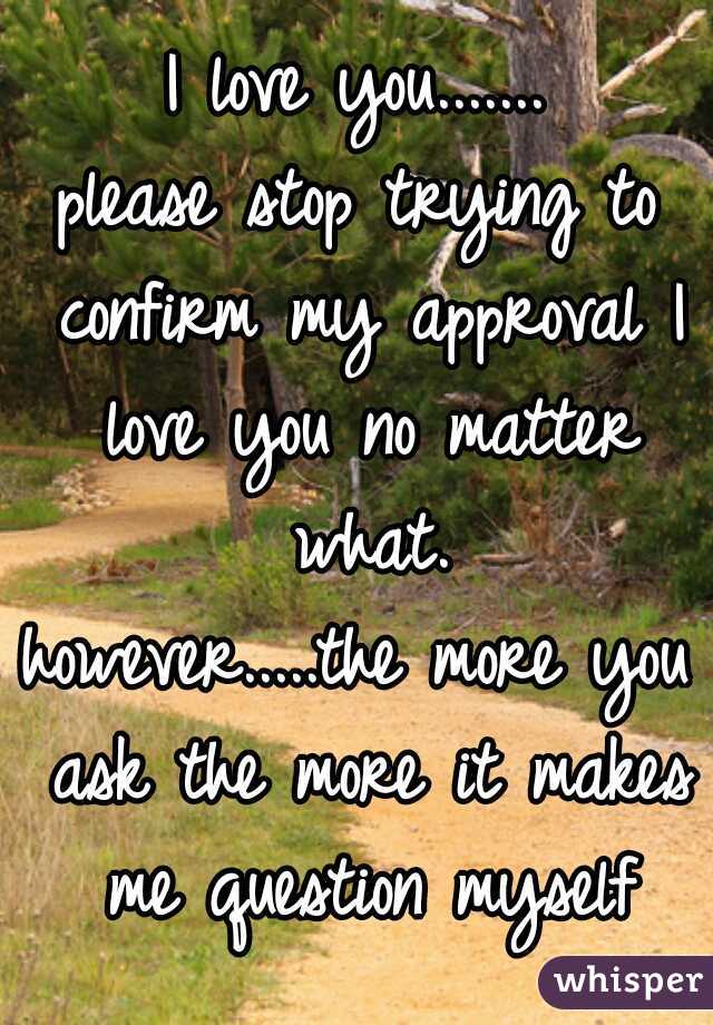 I love you.......
please stop trying to confirm my approval I love you no matter what.

however.....the more you ask the more it makes me question myself