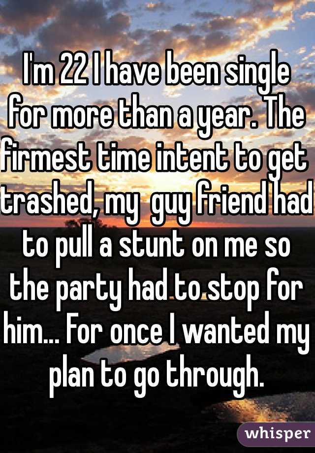 I'm 22 I have been single  for more than a year. The firmest time intent to get trashed, my  guy friend had to pull a stunt on me so the party had to stop for him... For once I wanted my plan to go through. 