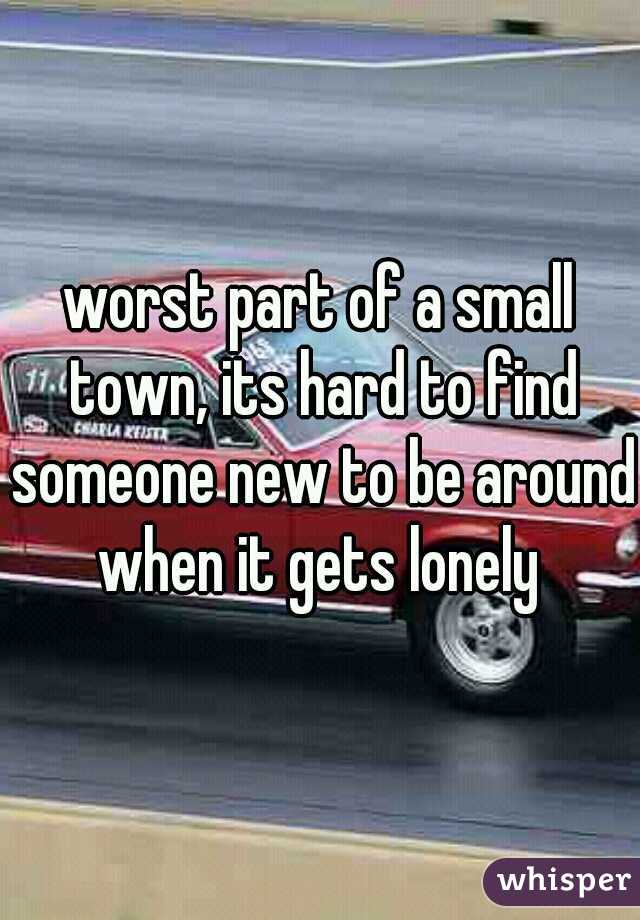 worst part of a small town, its hard to find someone new to be around when it gets lonely 