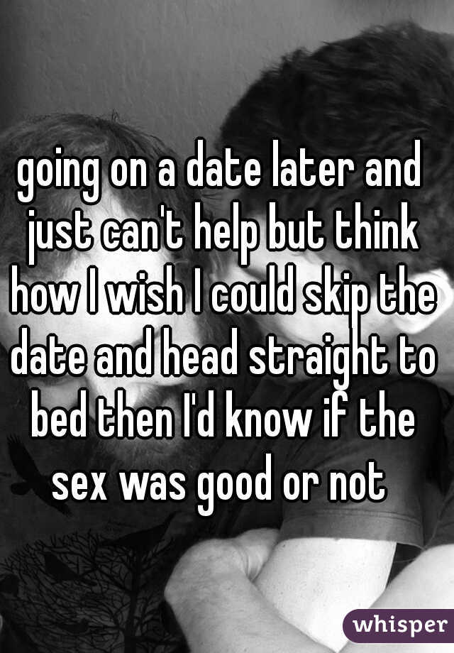 going on a date later and just can't help but think how I wish I could skip the date and head straight to bed then I'd know if the sex was good or not 