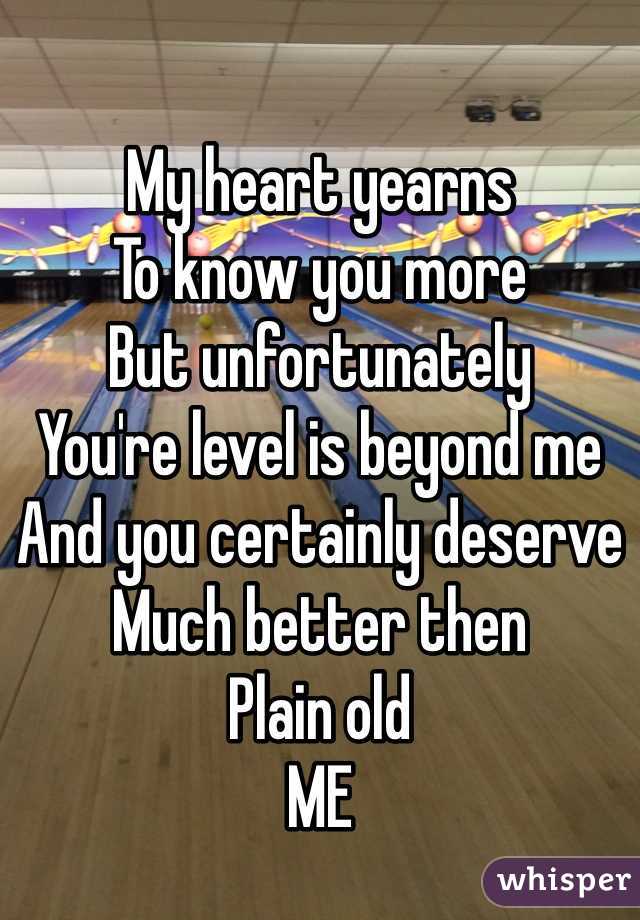 My heart yearns 
To know you more
But unfortunately 
You're level is beyond me
And you certainly deserve 
Much better then 
Plain old 
ME