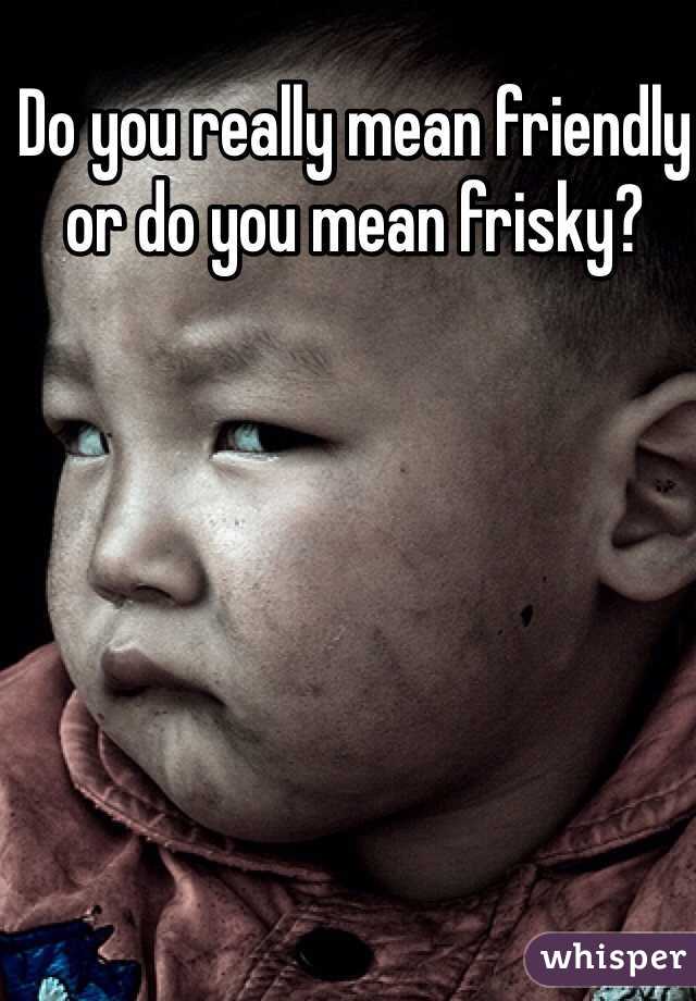 Do you really mean friendly or do you mean frisky?
