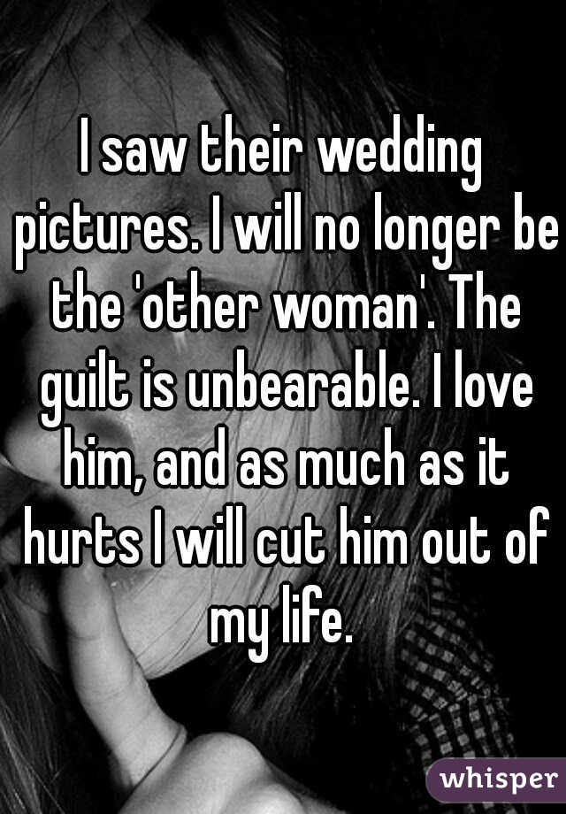 I saw their wedding pictures. I will no longer be the 'other woman'. The guilt is unbearable. I love him, and as much as it hurts I will cut him out of my life. 