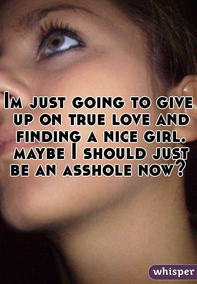 Im just going to give up on true love and finding a nice girl. maybe I should just be an asshole now? 