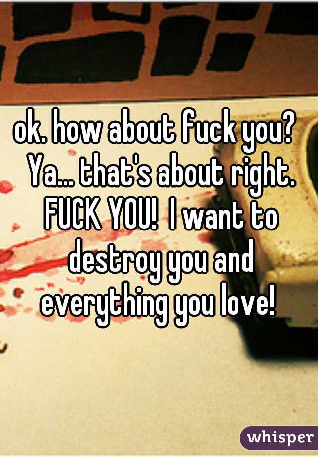 ok. how about fuck you?  Ya... that's about right. FUCK YOU!  I want to destroy you and everything you love! 
