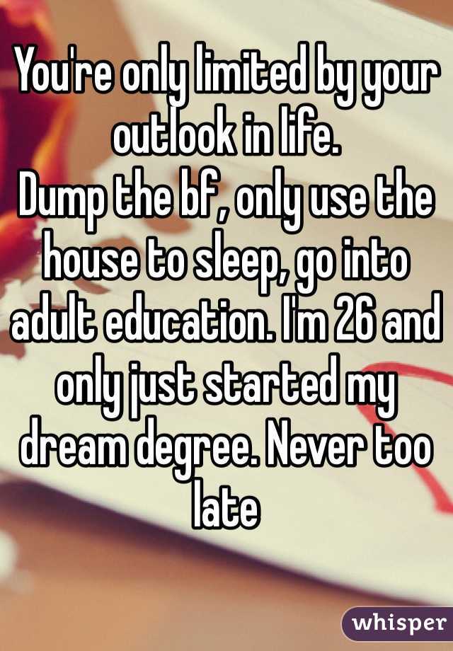 You're only limited by your outlook in life. 
Dump the bf, only use the house to sleep, go into adult education. I'm 26 and only just started my dream degree. Never too late