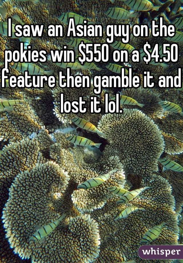 I saw an Asian guy on the pokies win $550 on a $4.50 feature then gamble it and lost it lol.
