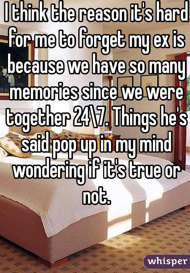 I think the reason it's hard for me to forget my ex is because we have so many memories since we were together 24\7. Things he's said pop up in my mind wondering if it's true or not.