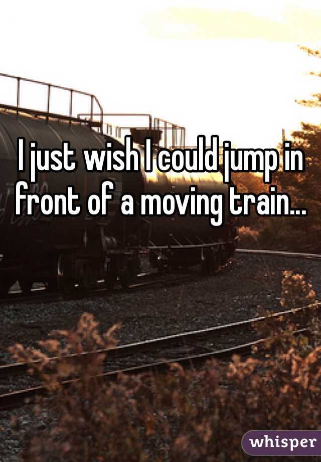 I just wish I could jump in front of a moving train...