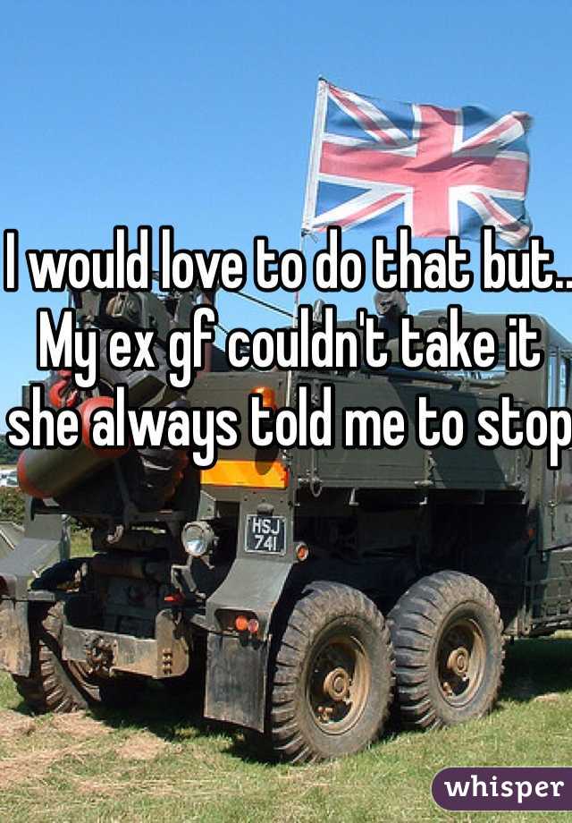 I would love to do that but.. My ex gf couldn't take it she always told me to stop 