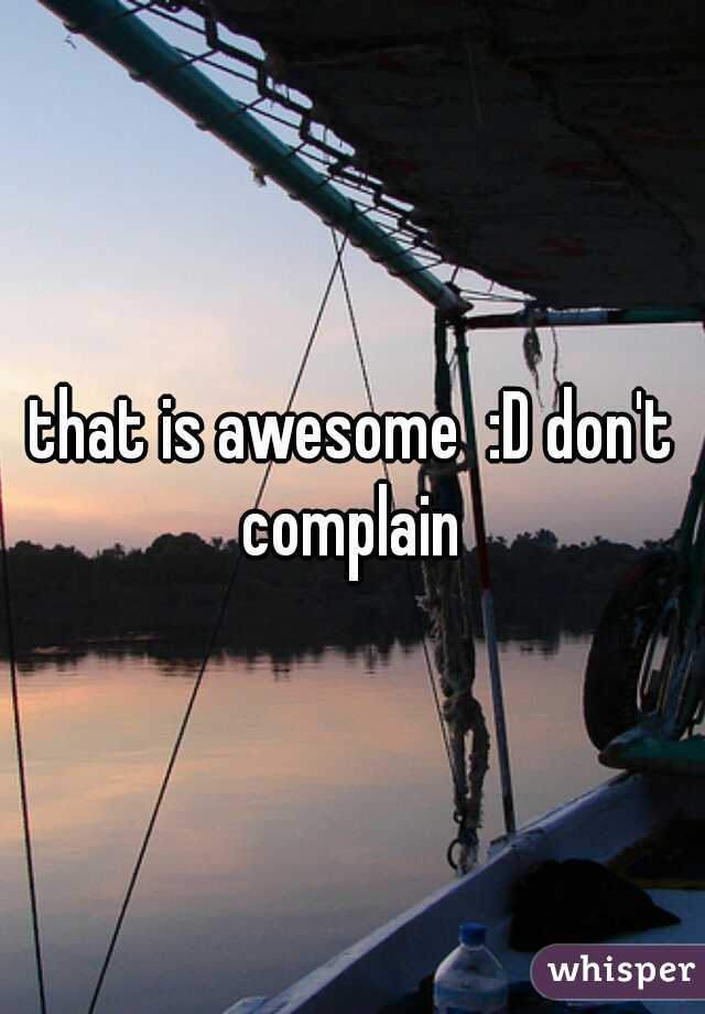 that is awesome  :D don't complain 