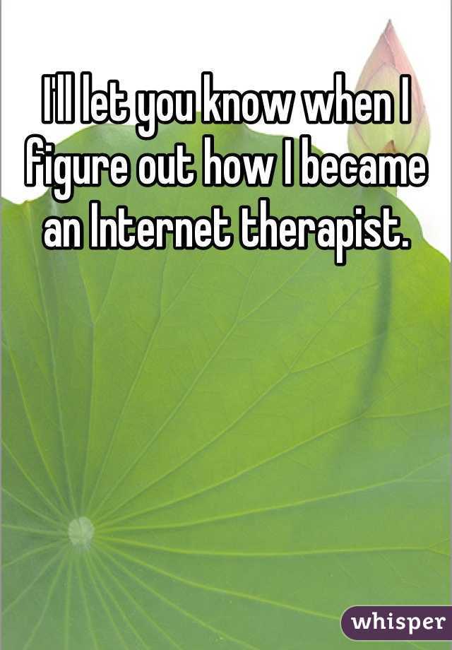 I'll let you know when I figure out how I became an Internet therapist.