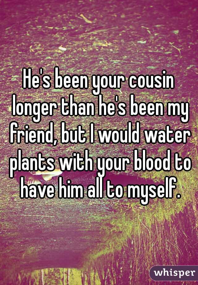He's been your cousin longer than he's been my friend, but I would water plants with your blood to have him all to myself.