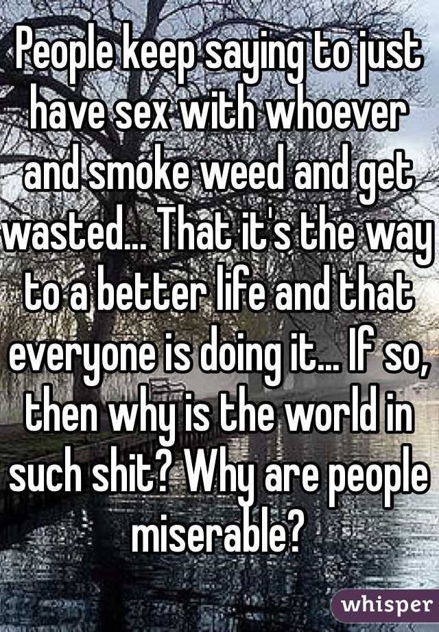 People keep saying to just have sex with whoever and smoke weed and get wasted... That it's the way to a better life and that everyone is doing it... If so, then why is the world in such shit? Why are people miserable?