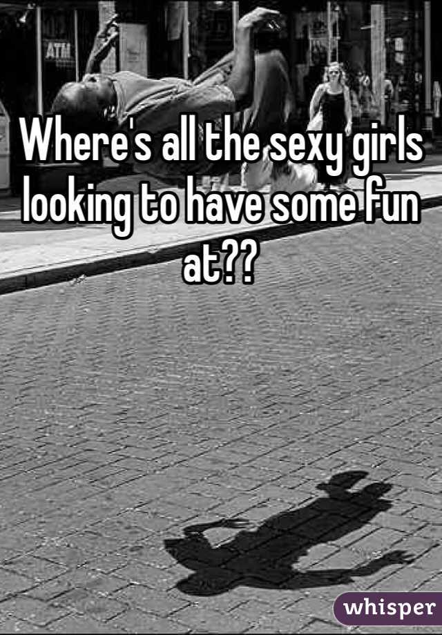 Where's all the sexy girls looking to have some fun at??