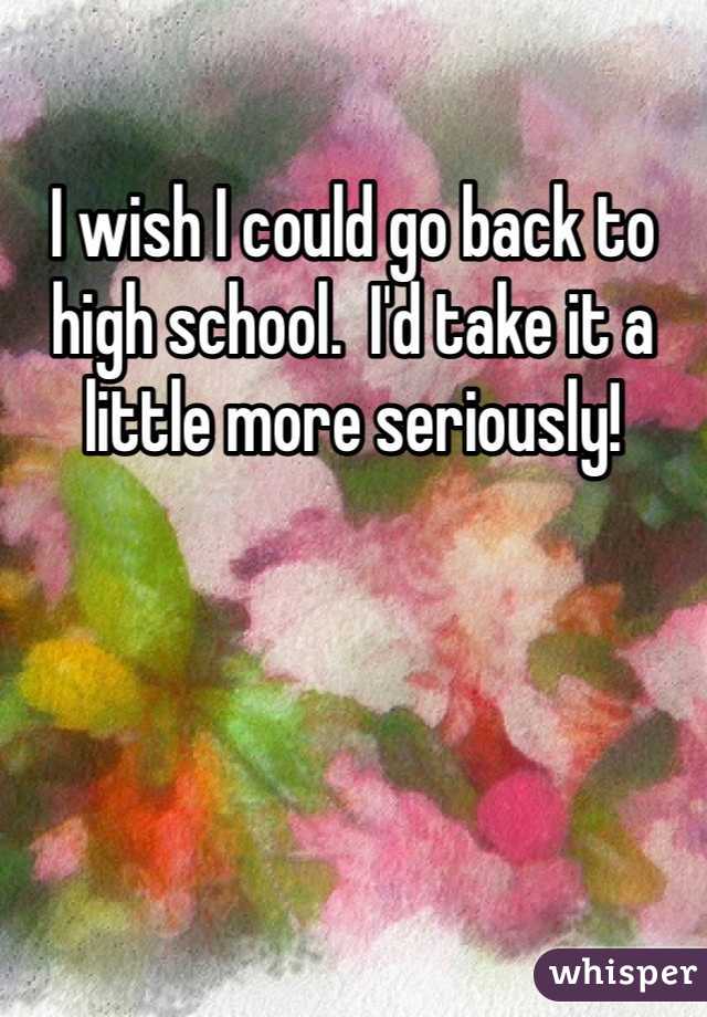 I wish I could go back to high school.  I'd take it a little more seriously! 