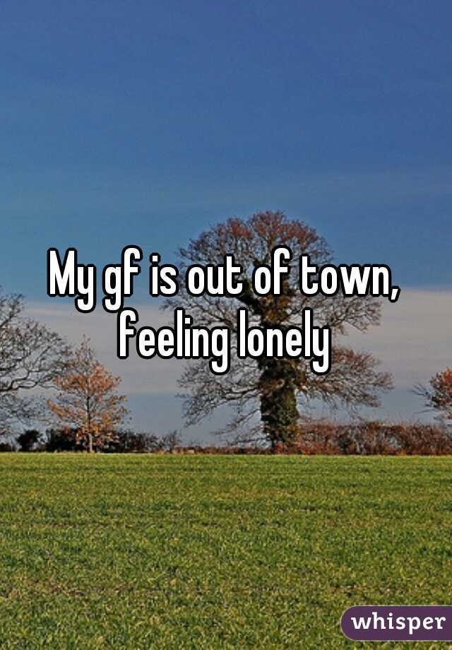 My gf is out of town, feeling lonely 
