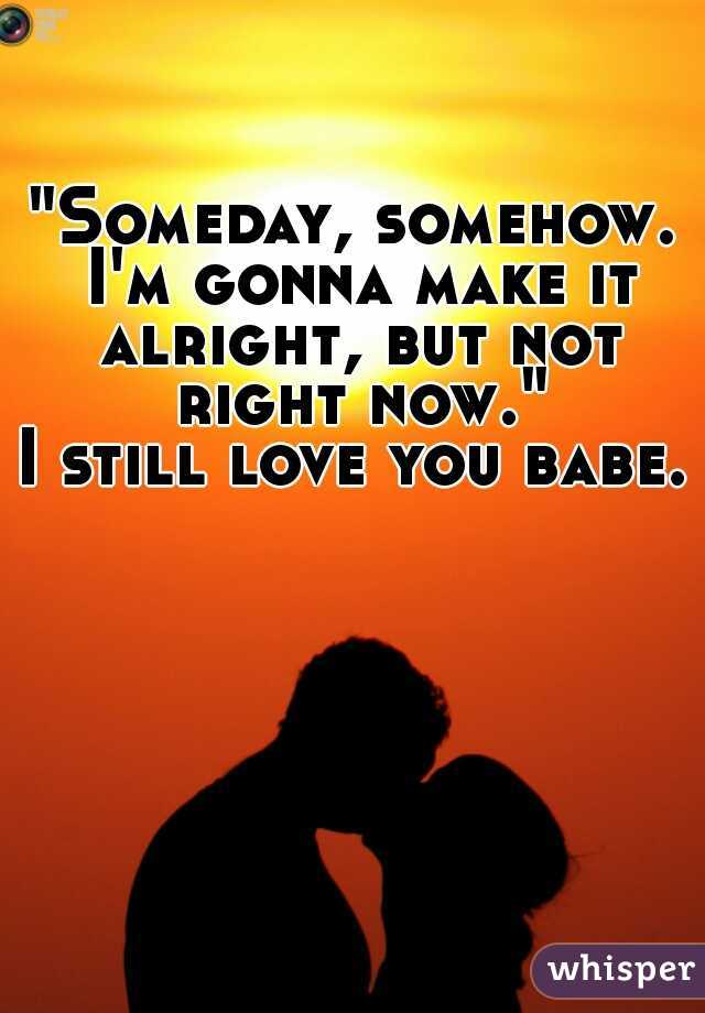 "Someday, somehow. I'm gonna make it alright, but not right now."
I still love you babe.