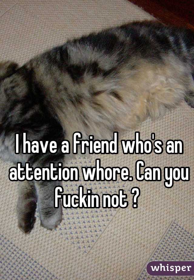 I have a friend who's an attention whore. Can you fuckin not ? 