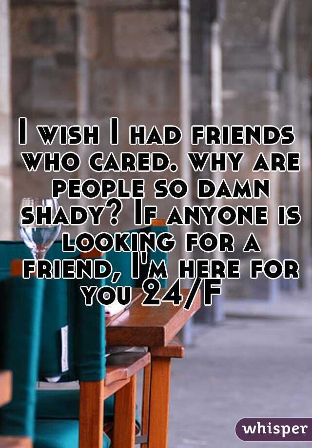 I wish I had friends who cared. why are people so damn shady? If anyone is looking for a friend, I'm here for you 24/F  