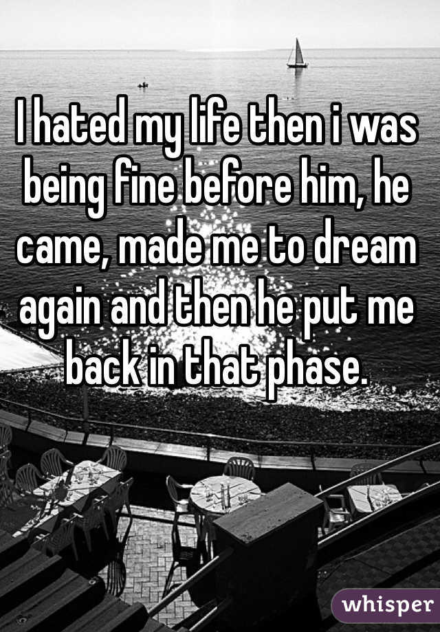 I hated my life then i was being fine before him, he came, made me to dream again and then he put me back in that phase.  