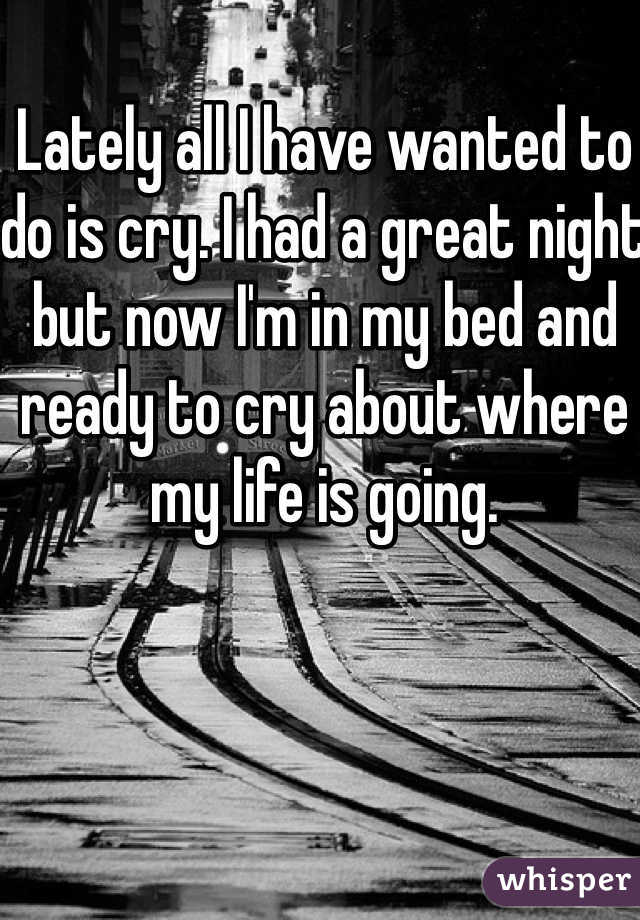 Lately all I have wanted to do is cry. I had a great night but now I'm in my bed and ready to cry about where my life is going.  