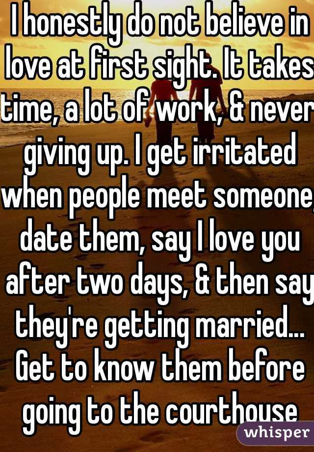 I honestly do not believe in love at first sight. It takes time, a lot of work, & never giving up. I get irritated when people meet someone, date them, say I love you after two days, & then say they're getting married... 
Get to know them before going to the courthouse