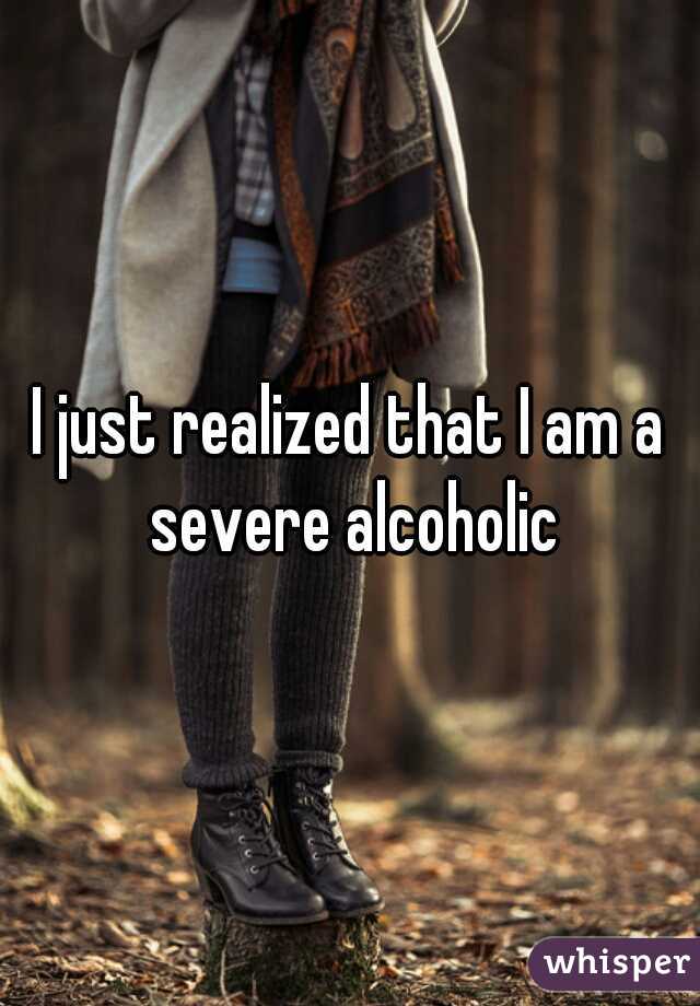 I just realized that I am a severe alcoholic