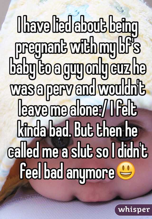 I have lied about being pregnant with my bf's baby to a guy only cuz he was a perv and wouldn't leave me alone:/ I felt kinda bad. But then he called me a slut so I didn't feel bad anymore😃