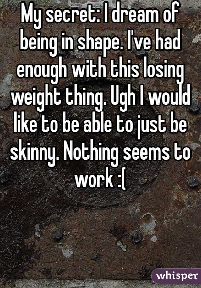 My secret: I dream of being in shape. I've had enough with this losing weight thing. Ugh I would like to be able to just be skinny. Nothing seems to work :( 