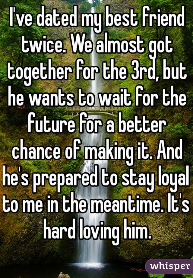 I've dated my best friend twice. We almost got together for the 3rd, but he wants to wait for the future for a better chance of making it. And he's prepared to stay loyal to me in the meantime. It's hard loving him.