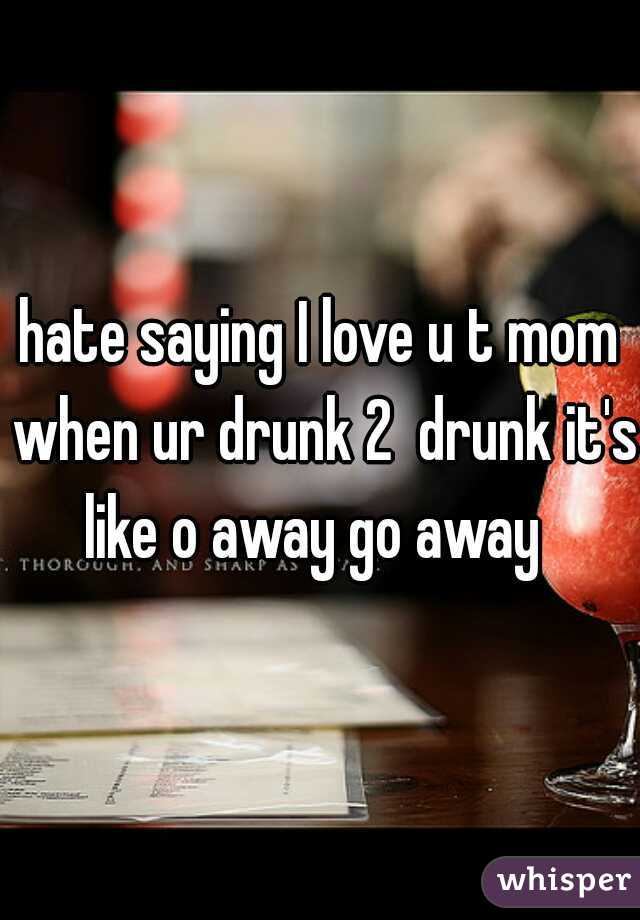 hate saying I love u t mom when ur drunk 2  drunk it's like o away go away  