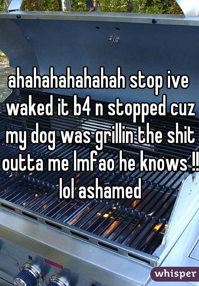 ahahahahahahah stop ive waked it b4 n stopped cuz my dog was grillin the shit outta me lmfao he knows !! lol ashamed