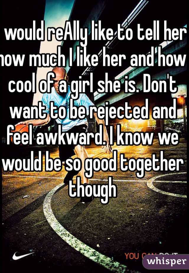 I would reAlly like to tell her how much I like her and how cool of a girl she is. Don't want to be rejected and feel awkward. I know we would be so good together though