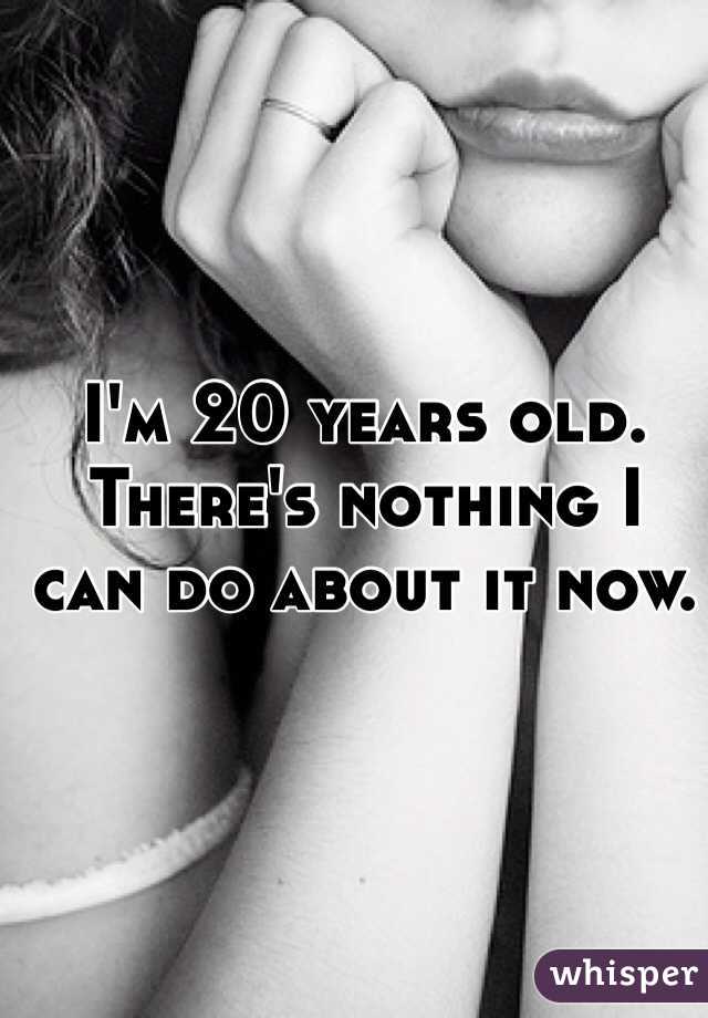 I'm 20 years old. There's nothing I can do about it now.