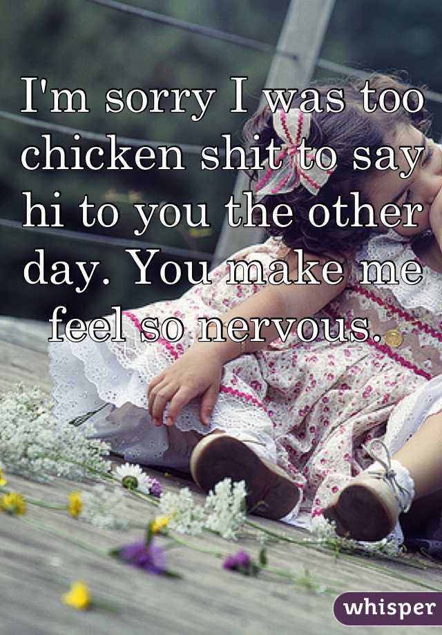 I'm sorry I was too chicken shit to say hi to you the other day. You make me feel so nervous. 