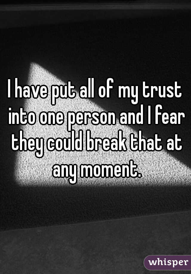 I have put all of my trust into one person and I fear they could break that at any moment.
