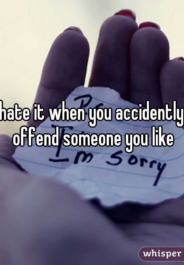 hate it when you accidently offend someone you like