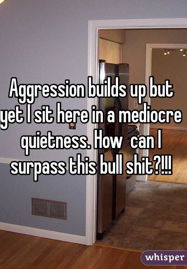 Aggression builds up but yet I sit here in a mediocre quietness. How  can I surpass this bull shit?!!!