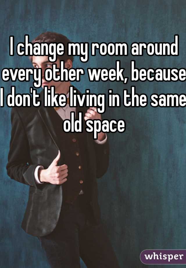 I change my room around every other week, because I don't like living in the same old space 
