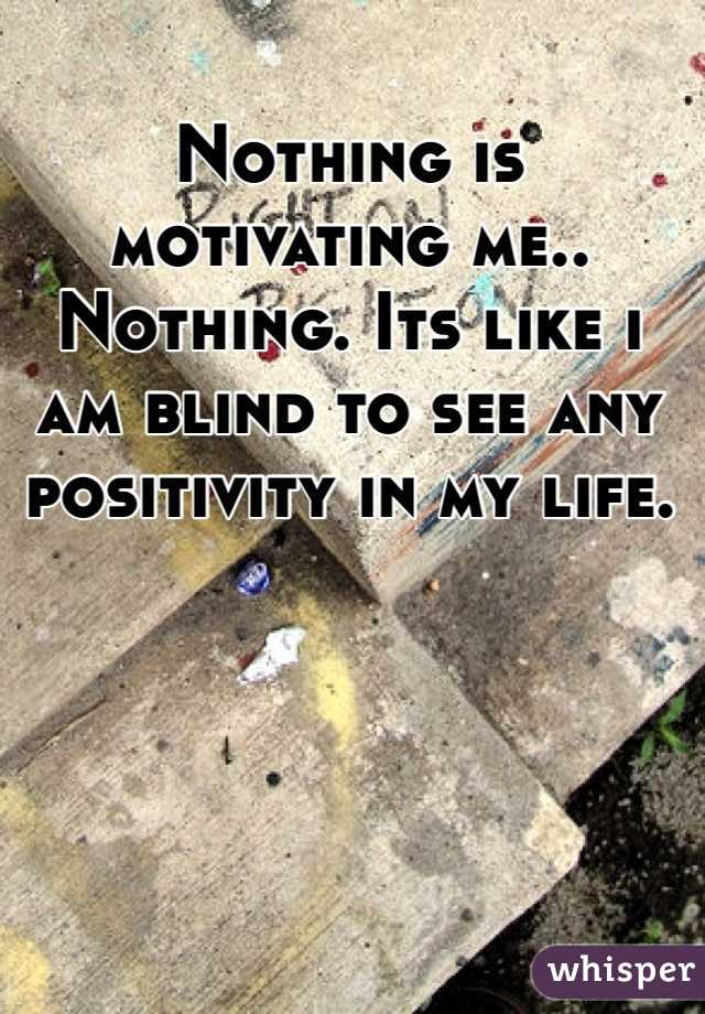Nothing is motivating me.. Nothing. Its like i am blind to see any positivity in my life.