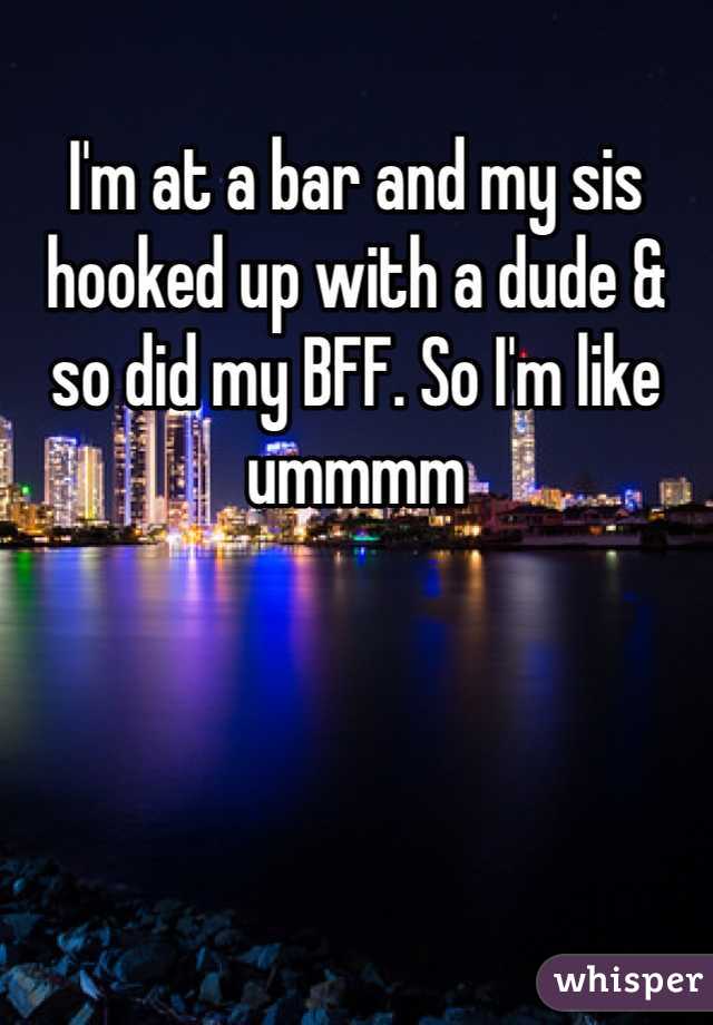 I'm at a bar and my sis hooked up with a dude & so did my BFF. So I'm like ummmm