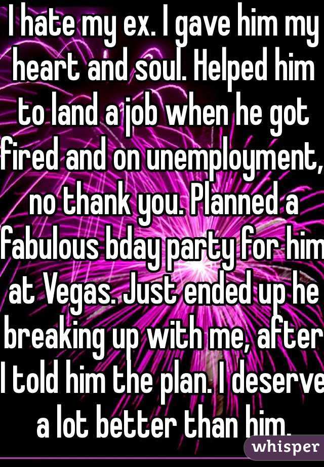 I hate my ex. I gave him my heart and soul. Helped him to land a job when he got fired and on unemployment, no thank you. Planned a fabulous bday party for him at Vegas. Just ended up he breaking up with me, after I told him the plan. I deserve a lot better than him.