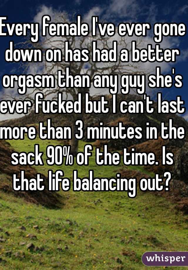 Every female I've ever gone down on has had a better orgasm than any guy she's ever fucked but I can't last more than 3 minutes in the sack 90% of the time. Is that life balancing out?