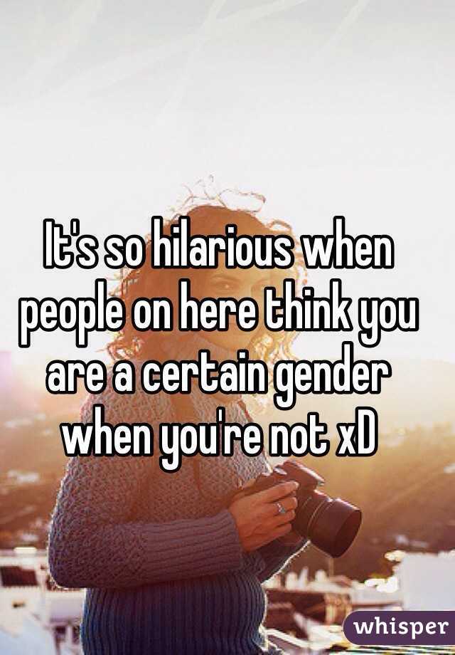 It's so hilarious when people on here think you are a certain gender when you're not xD