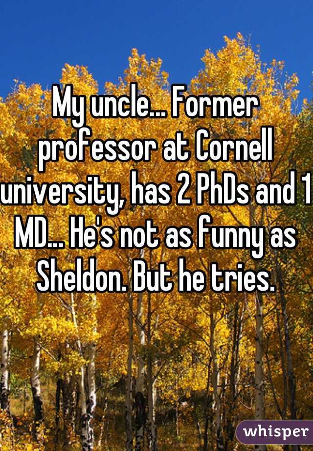My uncle... Former professor at Cornell university, has 2 PhDs and 1 MD... He's not as funny as Sheldon. But he tries.